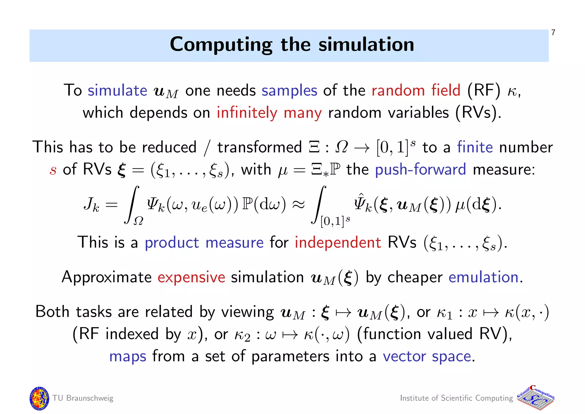 7
Computing the simulation
To simulate uM one needs samples of the random ﬁeld (RF) κ,
which depends on inﬁnitely many random variables (RVs).
This has to be reduced / transformed Ξ : Ω → [0, 1]s
to a ﬁnite number
s of RVs ξ = (ξ1, . . . , ξs), with µ = Ξ∗P the push-forward measure:
Jk =
Ω
Ψk(ω, ue(ω)) P(dω) ≈
[0,1]s
ˆΨk(ξ, uM(ξ)) µ(dξ).
This is a product measure for independent RVs (ξ1, . . . , ξs).
Approximate expensive simulation uM(ξ) by cheaper emulation.
Both tasks are related by viewing uM : ξ → uM(ξ), or κ1 : x → κ(x, ·)
(RF indexed by x), or κ2 : ω → κ(·, ω) (function valued RV),
maps from a set of parameters into a vector space.
TU Braunschweig Institute of Scientiﬁc Computing
CC
Scientifi omputing
 