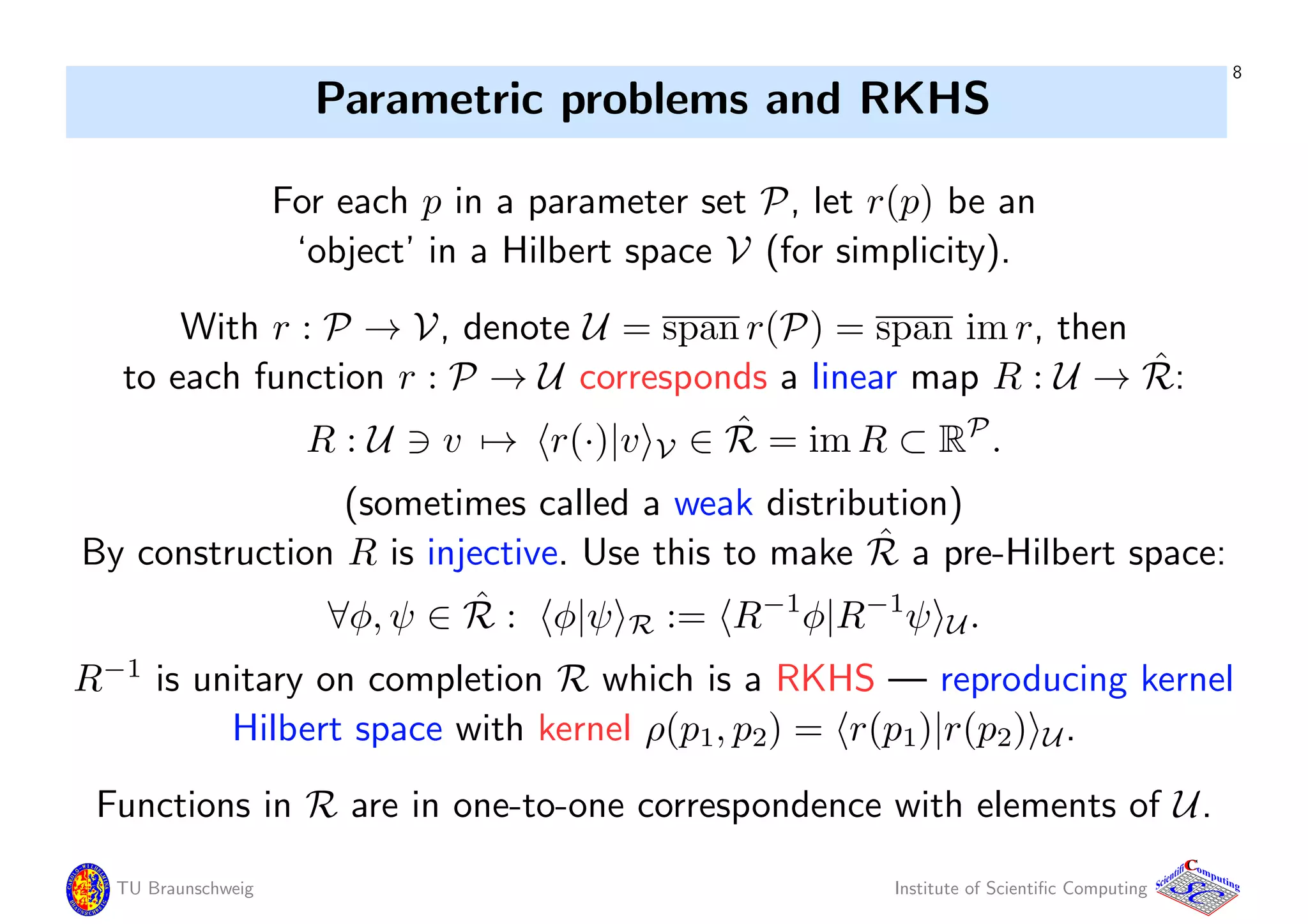 8
Parametric problems and RKHS
For each p in a parameter set P, let r(p) be an
‘object’ in a Hilbert space V (for simplicity).
With r : P → V, denote U = span r(P) = span im r, then
to each function r : P → U corresponds a linear map R : U → ˆR:
R : U v → r(·)|v V ∈ ˆR = im R ⊂ RP
.
(sometimes called a weak distribution)
By construction R is injective. Use this to make ˆR a pre-Hilbert space:
∀φ, ψ ∈ ˆR : φ|ψ R := R−1
φ|R−1
ψ U.
R−1
is unitary on completion R which is a RKHS — reproducing kernel
Hilbert space with kernel ρ(p1, p2) = r(p1)|r(p2) U.
Functions in R are in one-to-one correspondence with elements of U.
TU Braunschweig Institute of Scientiﬁc Computing
CC
Scientifi omputing
 