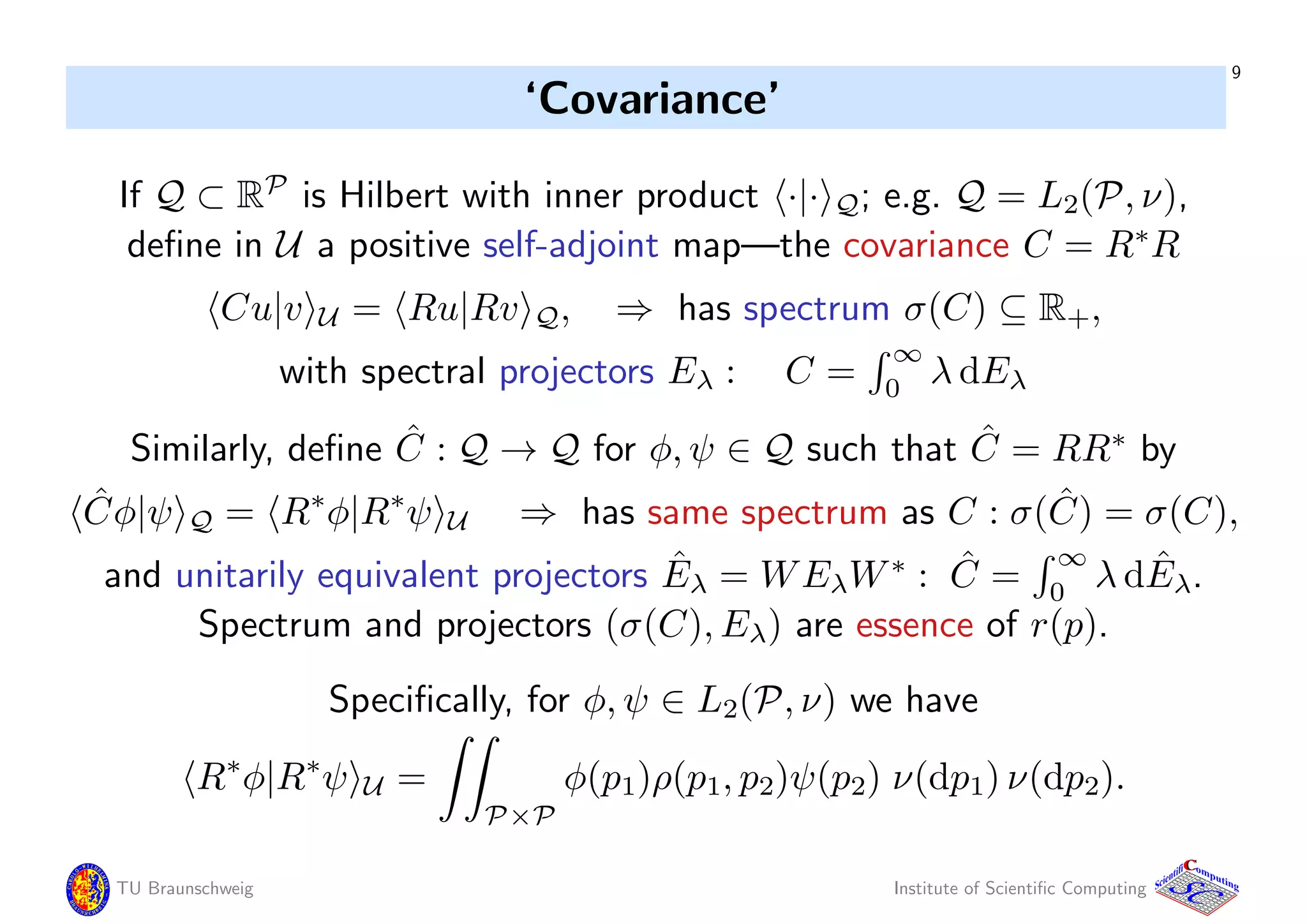 9
‘Covariance’
If Q ⊂ RP
is Hilbert with inner product ·|· Q; e.g. Q = L2(P, ν),
deﬁne in U a positive self-adjoint map—the covariance C = R∗
R
Cu|v U = Ru|Rv Q, ⇒ has spectrum σ(C) ⊆ R+,
with spectral projectors Eλ : C =
∞
0
λ dEλ
Similarly, deﬁne ˆC : Q → Q for φ, ψ ∈ Q such that ˆC = RR∗
by
ˆCφ|ψ Q = R∗
φ|R∗
ψ U ⇒ has same spectrum as C : σ( ˆC) = σ(C),
and unitarily equivalent projectors ˆEλ = WEλW∗
: ˆC =
∞
0
λ d ˆEλ.
Spectrum and projectors (σ(C), Eλ) are essence of r(p).
Speciﬁcally, for φ, ψ ∈ L2(P, ν) we have
R∗
φ|R∗
ψ U =
P×P
φ(p1)ρ(p1, p2)ψ(p2) ν(dp1) ν(dp2).
TU Braunschweig Institute of Scientiﬁc Computing
CC
Scientifi omputing
 