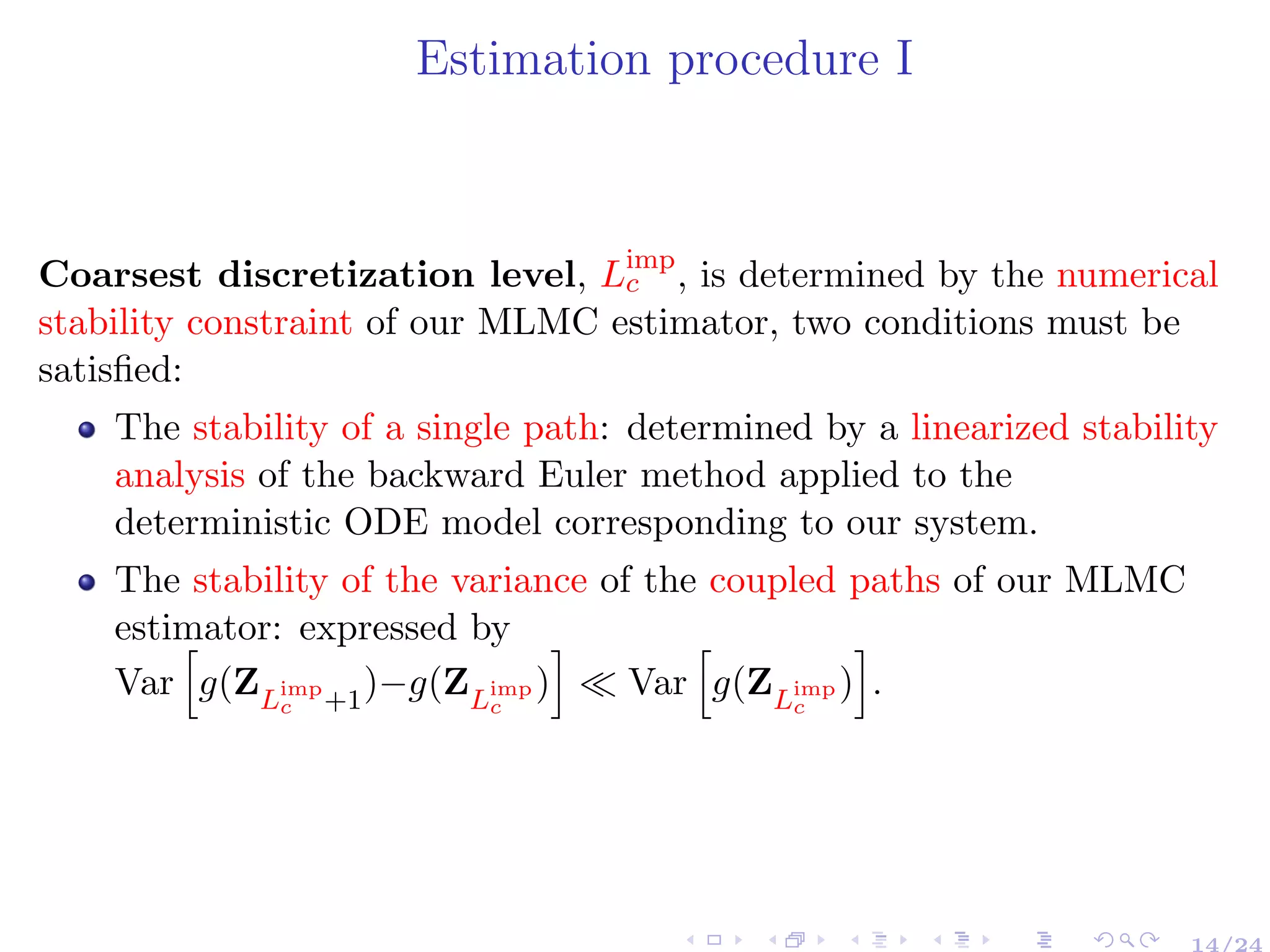 Estimation procedure I
Coarsest discretization level, Limp
c , is determined by the numerical
stability constraint of our MLMC estimator, two conditions must be
satisﬁed:
The stability of a single path: determined by a linearized stability
analysis of the backward Euler method applied to the
deterministic ODE model corresponding to our system.
The stability of the variance of the coupled paths of our MLMC
estimator: expressed by
Var g(ZLimp
c +1
)−g(ZLimp
c
) Var g(ZLimp
c
) .
14/24
 