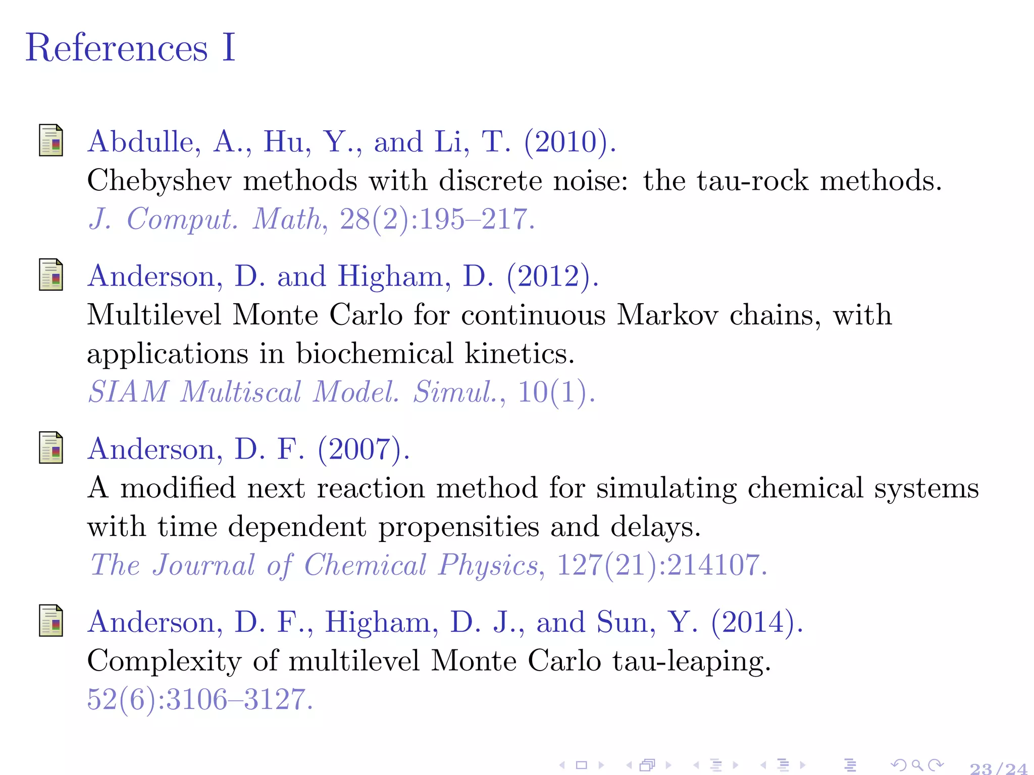 References I
Abdulle, A., Hu, Y., and Li, T. (2010).
Chebyshev methods with discrete noise: the tau-rock methods.
J. Comput. Math, 28(2):195–217.
Anderson, D. and Higham, D. (2012).
Multilevel Monte Carlo for continuous Markov chains, with
applications in biochemical kinetics.
SIAM Multiscal Model. Simul., 10(1).
Anderson, D. F. (2007).
A modiﬁed next reaction method for simulating chemical systems
with time dependent propensities and delays.
The Journal of Chemical Physics, 127(21):214107.
Anderson, D. F., Higham, D. J., and Sun, Y. (2014).
Complexity of multilevel Monte Carlo tau-leaping.
52(6):3106–3127.
23/24
 