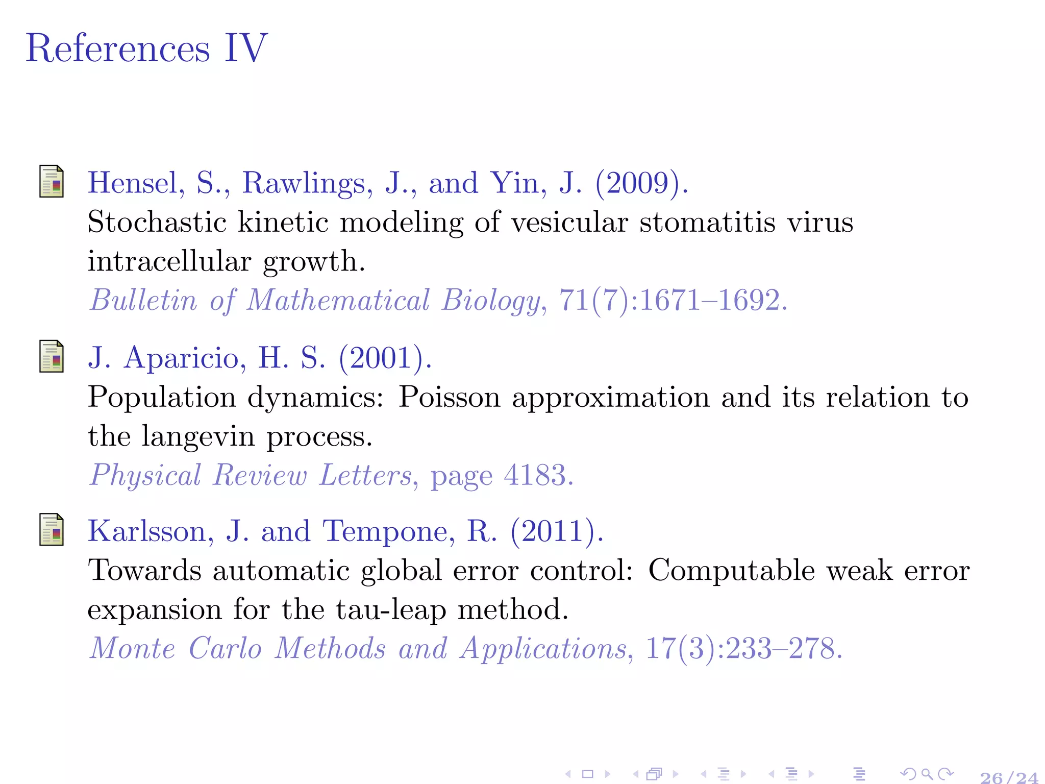 References IV
Hensel, S., Rawlings, J., and Yin, J. (2009).
Stochastic kinetic modeling of vesicular stomatitis virus
intracellular growth.
Bulletin of Mathematical Biology, 71(7):1671–1692.
J. Aparicio, H. S. (2001).
Population dynamics: Poisson approximation and its relation to
the langevin process.
Physical Review Letters, page 4183.
Karlsson, J. and Tempone, R. (2011).
Towards automatic global error control: Computable weak error
expansion for the tau-leap method.
Monte Carlo Methods and Applications, 17(3):233–278.
26/24
 