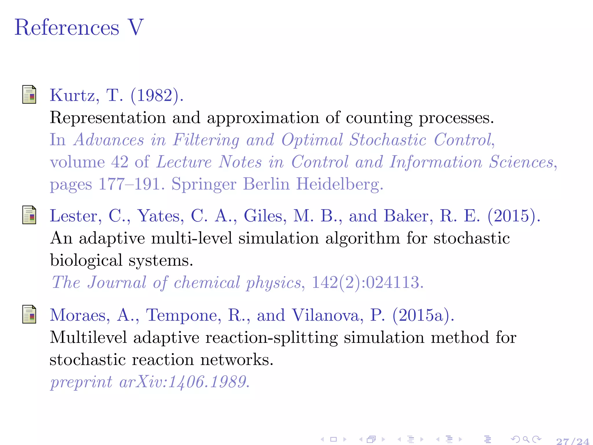 References V
Kurtz, T. (1982).
Representation and approximation of counting processes.
In Advances in Filtering and Optimal Stochastic Control,
volume 42 of Lecture Notes in Control and Information Sciences,
pages 177–191. Springer Berlin Heidelberg.
Lester, C., Yates, C. A., Giles, M. B., and Baker, R. E. (2015).
An adaptive multi-level simulation algorithm for stochastic
biological systems.
The Journal of chemical physics, 142(2):024113.
Moraes, A., Tempone, R., and Vilanova, P. (2015a).
Multilevel adaptive reaction-splitting simulation method for
stochastic reaction networks.
preprint arXiv:1406.1989.
27/24
 