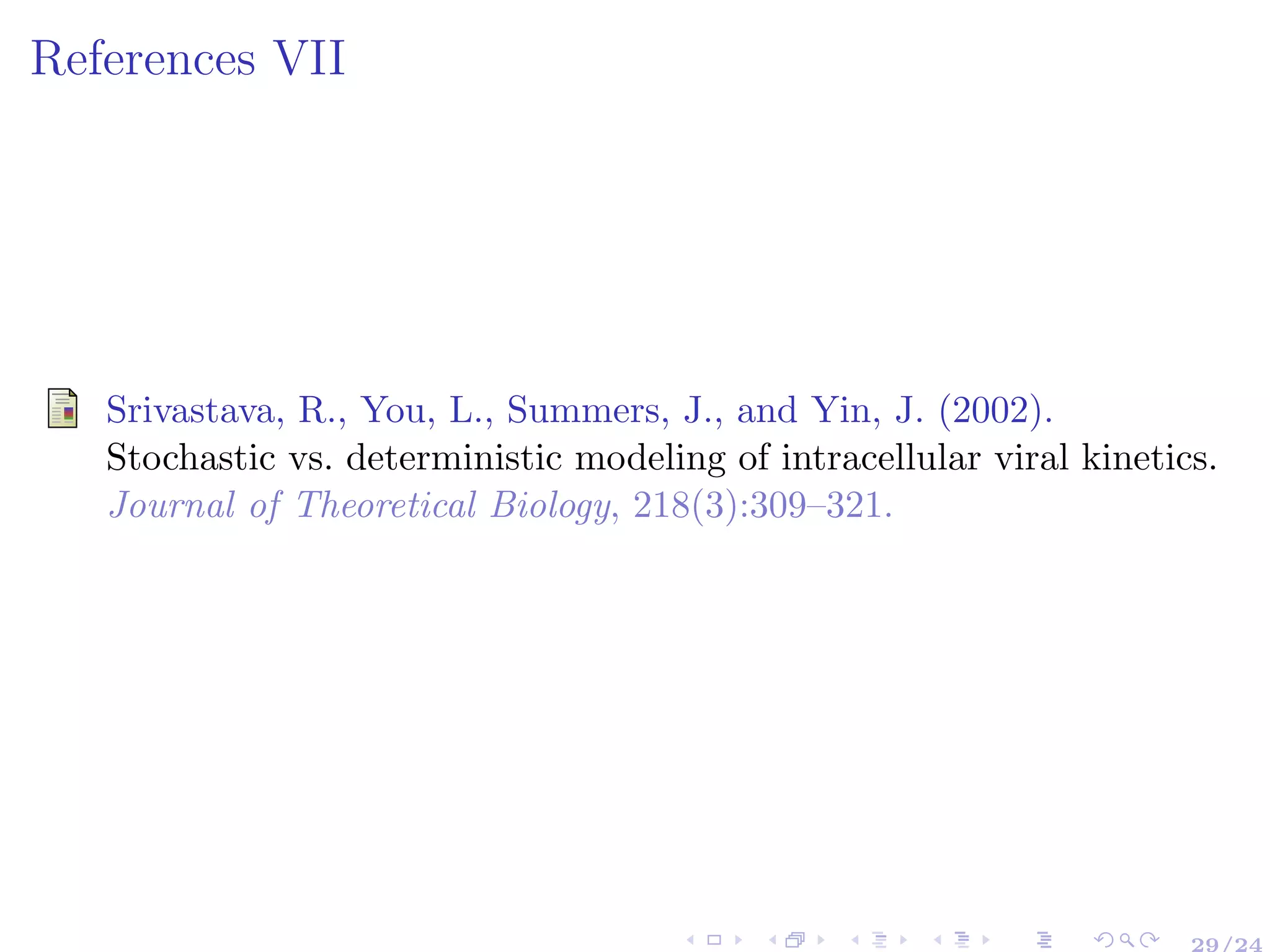 References VII
Srivastava, R., You, L., Summers, J., and Yin, J. (2002).
Stochastic vs. deterministic modeling of intracellular viral kinetics.
Journal of Theoretical Biology, 218(3):309–321.
29/24
 