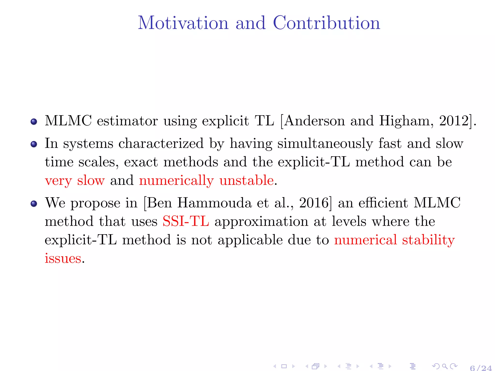 Motivation and Contribution
MLMC estimator using explicit TL [Anderson and Higham, 2012].
In systems characterized by having simultaneously fast and slow
time scales, exact methods and the explicit-TL method can be
very slow and numerically unstable.
We propose in [Ben Hammouda et al., 2016] an eﬃcient MLMC
method that uses SSI-TL approximation at levels where the
explicit-TL method is not applicable due to numerical stability
issues.
6/24
 