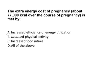 The extra energy cost of pregnancy (about
77,000 kcal over the course of pregnancy) is
met by:
A.Increased efficiency of energy utilization
B. Reduced physical activity
C. Increased food intake
D.All of the above
 