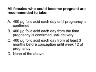 All females who could become pregnant are
recommended to take:
A. 400 μg folic acid each day until pregnancy is
confirmed
B. 400 μg folic acid each day from the time
pregnancy is confirmed until delivery
C. 400 μg folic acid each day from at least 3
months before conception until week 12 of
pregnancy
D. None of the above
 