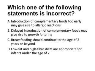 Which one of the following
statements is incorrect?
A.Introduction of complementary foods too early
may give rise to allergic reactions
B. Delayed introduction of complementary foods may
give rise to growth faltering
C. Breastfeeding should continue to the age of 2
years or beyond
D.Low-fat and high-fibre diets are appropriate for
infants under the age of 2
 