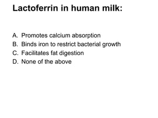 Lactoferrin in human milk:
A. Promotes calcium absorption
B. Binds iron to restrict bacterial growth
C. Facilitates fat digestion
D. None of the above
 