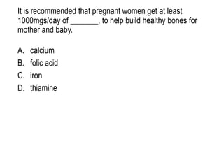 It is recommended that pregnant women get at least
1000mgs/day of _______, to help build healthy bones for
mother and baby.
A. calcium
B. folic acid
C. iron
D. thiamine
 