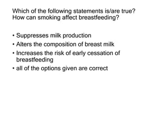 Which of the following statements is/are true?
How can smoking affect breastfeeding?
• Suppresses milk production
• Alters the composition of breast milk
• Increases the risk of early cessation of
breastfeeding
• all of the options given are correct
 