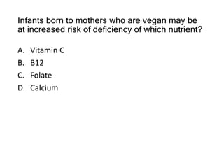 Infants born to mothers who are vegan may be
at increased risk of deficiency of which nutrient?
A. Vitamin C
B. B12
C. Folate
D. Calcium
 
