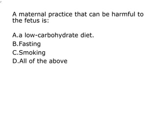 A maternal practice that can be harmful to
the fetus is:
A.a low-carbohydrate diet.
B.Fasting
C.Smoking
D.All of the above
 