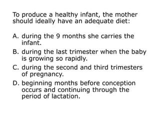 To produce a healthy infant, the mother
should ideally have an adequate diet:
A. during the 9 months she carries the
infant.
B. during the last trimester when the baby
is growing so rapidly.
C. during the second and third trimesters
of pregnancy.
D. beginning months before conception
occurs and continuing through the
period of lactation.
 