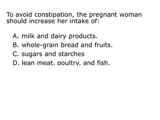 To avoid constipation, the pregnant woman
should increase her intake of:
A. milk and dairy products.
B. whole-grain bread and fruits.
C. sugars and starches
D. lean meat, poultry, and fish.
 