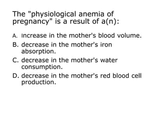 The "physiological anemia of
pregnancy" is a result of a(n):
A. Increase in the mother's blood volume.
B. decrease in the mother's iron
absorption.
C. decrease in the mother's water
consumption.
D. decrease in the mother's red blood cell
production.
 