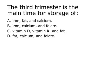 The third trimester is the
main time for storage of:
A. iron, fat, and calcium.
B. iron, calcium, and folate.
C. vitamin D, vitamin K, and fat
D. fat, calcium, and folate.
 
