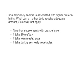 • Iron deficiency anemia is associated with higher preterm
births. What can a mother do to receive adequate
amount. Select all that apply.
• Take iron supplements with orange juice
• Intake 20 mg/day
• Intake lean meats, eggs
• Intake dark green leafy vegetables
 