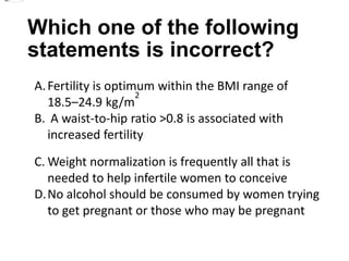 Which one of the following
statements is incorrect?
A.Fertility is optimum within the BMI range of
18.5–24.9 kg/m
2
B. A waist-to-hip ratio >0.8 is associated with
increased fertility
C. Weight normalization is frequently all that is
needed to help infertile women to conceive
D.No alcohol should be consumed by women trying
to get pregnant or those who may be pregnant
 