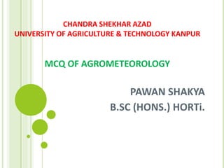 CHANDRA SHEKHAR AZAD
UNIVERSITY OF AGRICULTURE & TECHNOLOGY KANPUR
MCQ OF AGROMETEOROLOGY
PAWAN SHAKYA
B.SC (HONS.) HORTi.
 