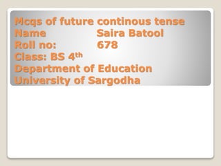 Mcqs of future continous tense
Name Saira Batool
Roll no: 678
Class: BS 4th
Department of Education
University of Sargodha
 