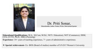 Dr. Priti Sonar,
Educationalist, Author, Trainer, Writer, Motivational Speaker
Educational Qualifications- M.A., M.Com, M.Ed., NET ( Education), NET (Commerce), DSM,
CCG, CCVE, Ph.D., MBA (Pursuing)
Experience- 14+ years of teaching experience, 7+ years of administrative experience.
 Special Achievement- Ex- BOS (Board of studies) member of S.N.D.T Women’s University
 