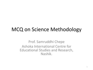 MCQ on Science Methodology
Prof. Samruddhi Chepe
Ashoka International Centre for
Educational Studies and Research,
Nashik.
1
 