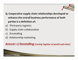 Q. Cooperative supply chain relationships developed to
enhance the overall business performance of both
parties is a definition of:
a) Third-party logistics
b) Supply chain collaboration
c) Dovetailing
d) Relationship marketing
Prashant B. Kalaskar
 