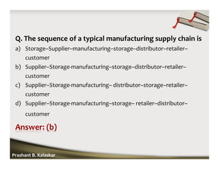 Q. The sequence of a typical manufacturing supply chain is
a) Storage–Supplier–manufacturing–storage–distributor–retailer–
customer
b) Supplier–Storage-manufacturing–storage–distributor–retailer–
customer
c) Supplier–Storage-manufacturing– distributor–storage–retailer–
customer
d) Supplier–Storage-manufacturing–storage– retailer–distributor–
customer
Prashant B. Kalaskar
 