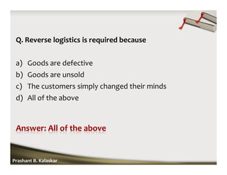 Q. Reverse logistics is required because
a) Goods are defective
b) Goods are unsold
c) The customers simply changed their minds
d) All of the above
Prashant B. Kalaskar
 