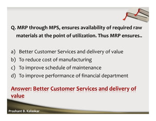 Q. MRP through MPS, ensures availability of required raw
materials at the point of utilization. Thus MRP ensures..
a) Better Customer Services and delivery of value
b) To reduce cost of manufacturing
c) To improve schedule of maintenance
d) To improve performance of financial department
Prashant B. Kalaskar
 