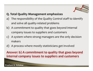 Q. Total Quality Management emphasizes
a) The responsibility of the Quality Control staff to identify
and solve all quality-related problems
b) A commitment to quality that goes beyond internal
company issues to suppliers and customers
c) A system where strong managers are the only decision
makers
d) A process where mostly statisticians get involved
Prashant B. Kalaskar
 