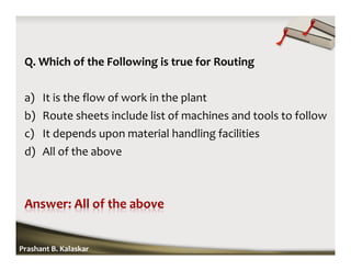Q. Which of the Following is true for Routing
a) It is the flow of work in the plant
b) Route sheets include list of machines and tools to follow
c) It depends upon material handling facilities
d) All of the above
Prashant B. Kalaskar
 
