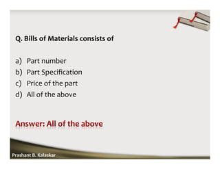 Q. Bills of Materials consists of
a) Part number
b) Part Specification
c) Price of the part
d) All of the above
Prashant B. Kalaskar
 