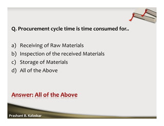 Q. Procurement cycle time is time consumed for..
a) Receiving of Raw Materials
b) Inspection of the received Materials
c) Storage of Materials
d) All of the Above
Prashant B. Kalaskar
 