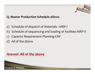 Q. Master Production Schedule allows
a) Schedule of dispatch of Materials –MRP-I
b) Schedule of sequencing and loading of facilities-MRP-II
c) Capacity Requirement Planning-CRP
d) All of the above
Prashant B. Kalaskar
 