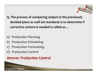 Q. The process of comparing output to the previously
decided plans as well set standards is to determine if
corrective actions is needed is called as…
a) Production Planning
b) Production Scheduling
c) Production Forecasting
d) Production Control
Prashant B. Kalaskar
 