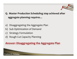 Q. Master Production Scheduling step achieved after
aggregate planning requires…
a) Disaggregating the Aggregate Plan
b) Sub Optimization of Demand
c) Strategy Formulation
d) Rough Cut Capacity Planning
Prashant B. Kalaskar
 