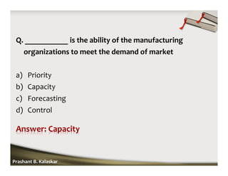 Q. ___________ is the ability of the manufacturing
organizations to meet the demand of market
a) Priority
b) Capacity
c) Forecasting
d) Control
Prashant B. Kalaskar
 