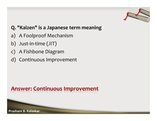 Q. "Kaizen" is a Japanese term meaning
a) A Foolproof Mechanism
b) Just-in-time (JIT)
c) A Fishbone Diagram
d) Continuous Improvement
Prashant B. Kalaskar
 