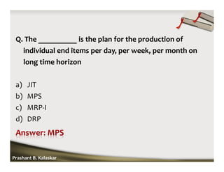 Q. The __________ is the plan for the production of
individual end items per day, per week, per month on
long time horizon
a) JIT
b) MPS
c) MRP-I
d) DRP
Prashant B. Kalaskar
 