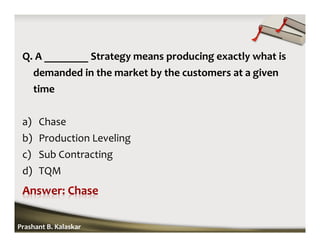 Q. A ________ Strategy means producing exactly what is
demanded in the market by the customers at a given
time
a) Chase
b) Production Leveling
c) Sub Contracting
d) TQM
Prashant B. Kalaskar
 