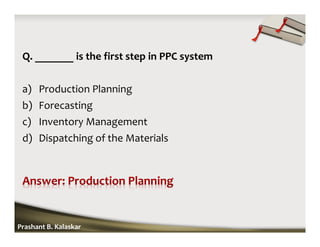 Q. _______ is the first step in PPC system
a) Production Planning
b) Forecasting
c) Inventory Management
d) Dispatching of the Materials
Prashant B. Kalaskar
 
