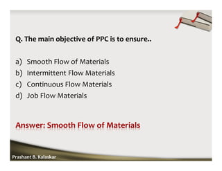 Q. The main objective of PPC is to ensure..
a) Smooth Flow of Materials
b) Intermittent Flow Materials
c) Continuous Flow Materials
d) Job Flow Materials
Prashant B. Kalaskar
 