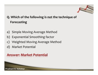 Q. Which of the following is not the technique of
Forecasting
a) Simple Moving Average Method
b) Exponential Smoothing factor
c) Weighted Moving Average Method
d) Market Potential
Prashant B. Kalaskar
 