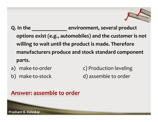 Q. In the _____________ environment, several product
options exist (e.g., automobiles) and the customer is not
willing to wait until the product is made. Therefore
manufacturers produce and stock standard component
parts.
a) make-to-order c) Production leveling
b) make-to-stock d) assemble to order
Prashant B. Kalaskar
 