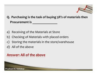 Q. Purchasing is the task of buying 5R’s of materials then
Procurement is _______________
a) Receiving of the Materials at Store
b) Checking of Materials with placed orders
c) Storing the materials in the store/warehouse
d) All of the above
Prashant B. Kalaskar
 