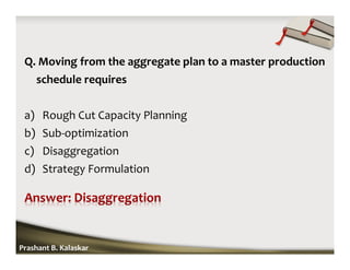 Q. Moving from the aggregate plan to a master production
schedule requires
a) Rough Cut Capacity Planning
b) Sub-optimization
c) Disaggregation
d) Strategy Formulation
Prashant B. Kalaskar
 