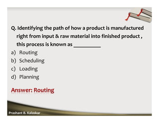 Q. Identifying the path of how a product is manufactured
right from input & raw material into finished product ,
this process is known as __________
a) Routing
b) Scheduling
c) Loading
d) Planning
Prashant B. Kalaskar
 
