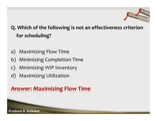 Q. Which of the following is not an effectiveness criterion
for scheduling?
a) Maximizing Flow Time
b) Minimizing Completion Time
c) Minimizing WIP Inventory
d) Maximizing Utilization
Prashant B. Kalaskar
 